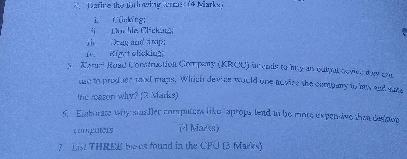 Define the following terms: (4 Marks) 
i. Clicking; 
ii. Double Clicking; 
iii. Drag and drop; 
iv. Right clicking; 
5. Karuri Road Construction Company (KRCC) intends to buy an output device they can 
use to produce road maps. Which device would one advice the company to buy and state 
the reason why? (2 Marks) 
6. Elaborate why smaller computers like laptops tend to be more expensive than desktop 
computers (4 Marks) 
7. List THREE buses found in the CPU (3 Marks)