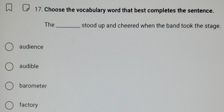 Choose the vocabulary word that best completes the sentence.
The _stood up and cheered when the band took the stage.
audience
audible
barometer
factory