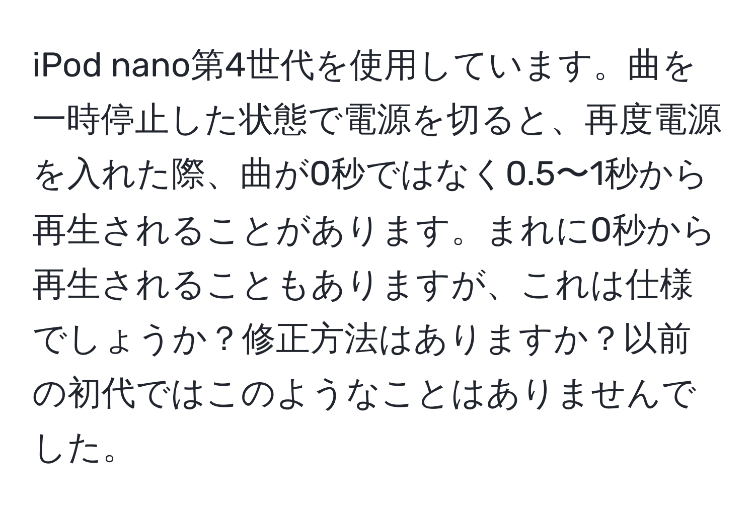 iPod nano第4世代を使用しています。曲を一時停止した状態で電源を切ると、再度電源を入れた際、曲が0秒ではなく0.5〜1秒から再生されることがあります。まれに0秒から再生されることもありますが、これは仕様でしょうか？修正方法はありますか？以前の初代ではこのようなことはありませんでした。