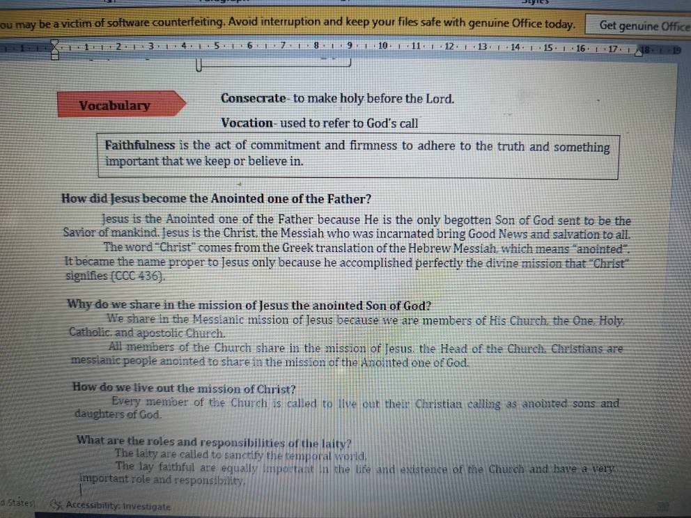 ou may be a victim of software counterfeiting. Avoid interruption and keep your files safe with genuine Office today. Get genuine Office
8 9 . 10 . · 11 12 · 13·
Vocabulary Consecrate- to make holy before the Lord.
Vocation- used to refer to God's call
Faithfulness is the act of commitment and firmness to adhere to the truth and something
important that we keep or believe in.
How did Jesus become the Anointed one of the Father?
Jesus is the Anointed one of the Father because He is the only begotten Son of God sent to be the
Savior of mankind. Jesus is the Christ, the Messiah who was incarnated bring Good News and salvation to all.
The word “Christ” comes from the Greek translation of the Hebrew Messiah, which means “anointed”.
It became the name proper to Jesus only because he accomplished perfectly the divine mission that ''Christ''
signifies (CCC 436).
Why do we share in the mission of Jesus the anointed Son of God?
We share in the Messianic mission of Jesus because we are members of His Church, the One. Holy,
Catholic. and apostolic Church.
All members of the Church share in the mission of Jesus, the Head of the Church. Christians are
messianic people anointed to share in the mission of the Anointed one of God.
How do we live out the mission of Christ?
Every member of the Church is called to live out their Christian calling as anointed sons and
daughters of God.
What are the roles and responsibilities of the laity?
The laity are called to sanctify the temporal world.
The lay faithful are equally important in the life and existence of the Church and have a very
important role and responsibility.
d Státes) Accessibility: Investigate