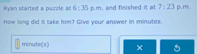 Ryan started a puzzle at 6:35 p.m. and finished it at 7:23 p.m. 
How long did it take him? Give your answer in minutes. 
minute(s) 
×