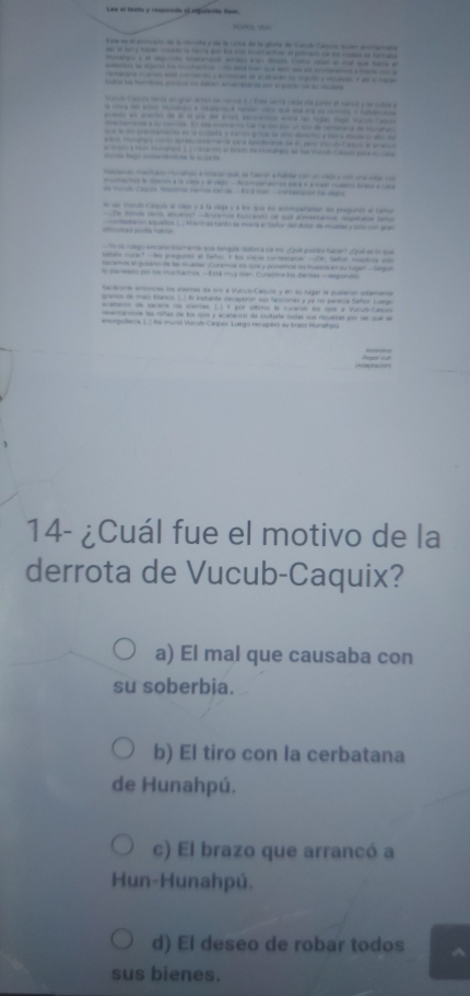 Lee el testa y responde el ofgudenta trem
=  =
Esta en el poncain de la conta y de la runa de la gilina de Vando Caria suer procamana
-       
e y  e  e    a     e a q haa e
      
                                   
t t fte pca n data ea po en poe  nae 
at t aus e an goan lned ae nancs t  fite werts cads de pae if narce y e cutor  a 
                    
                    
                            
- -   
a  s aeaea dare de e e ado  aca de e
a   tgeo    o e ba t de t  d la Vad Ca pa  a 
                                 
l de aco y a vd A  -e paa i a re c ta a  
Rcao Vunul Caturo ee vlego y a la cleja y a los que los amparation los prepunto of Saror
-        - -
astarn aquelon L  Marmas tanto se moría e Señor del dore de malas y sols con guan
  
e n ae  om ee que langle retima de mo u p e hace    e     
abels curact -he preguató el Sañor. Y ls sacos contescarn -OA. Sañie, nomstos ssb
acamte el gueanc de le mutar' Curamia l sos y ponamoe ss huasos em su lugar' e9on
to semeeto is tos muchachok -I sld my nen Curatine is dienies - responto
taclnonie entonces los centas de cm a Vucub-Caquia y en su tugar le puberon sstamente
granos de maiz tianco (. . Al instante mecayeron sus facciones y ya no parecie Señor Luago
acatarm de sacare ts diertes. (.] Y por oltimo la curarón los 1uis a Vuzuñ-Capun
gu Pea 1 1 As muró Vurub Caquer Luego res upero au brazs Munaheu 
14- ¿Cuál fue el motivo de la
derrota de Vucub-Caquix?
a) El mal que causaba con
su soberbia.
b) El tiro con la cerbatana
de Hunahpú.
c) El brazo que arrancó a
Hun-Hunahpú.
d) El deseo de robar todos
sus bienes.