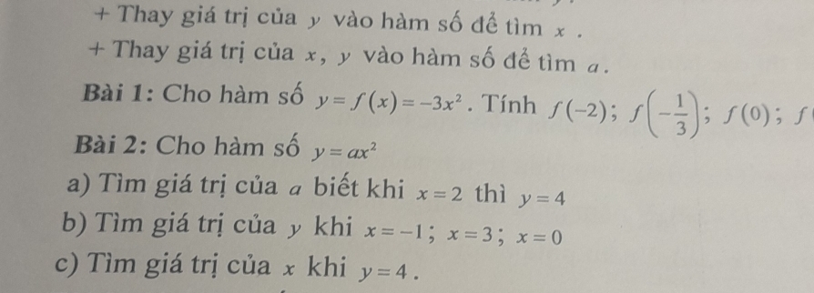 + Thay giá trị của y vào hàm số để tìm x. 
+ Thay giá trị của x, y vào hàm số để tìm a. 
Bài 1: Cho hàm số y=f(x)=-3x^2. Tính f(-2); f(- 1/3 ); f(0); f
Bài 2: Cho hàm số y=ax^2
a) Tìm giá trị của a biết khi x=2 thì y=4
b) Tìm giá trị của y khi x=-1; x=3; x=0
c) Tìm giá trị của x khi y=4.