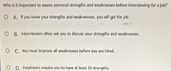 Why is it important to assess personal strengths and weaknesses before interviewing for a job?
A. ll you know your strengthr and weaknesses, you will get the job
B. Interviewers often ask you to discuss your strengths and weaknesses.
C. You must improve all weaknesses before you are hired.
D. Employers require you to have at least 10 strengths.