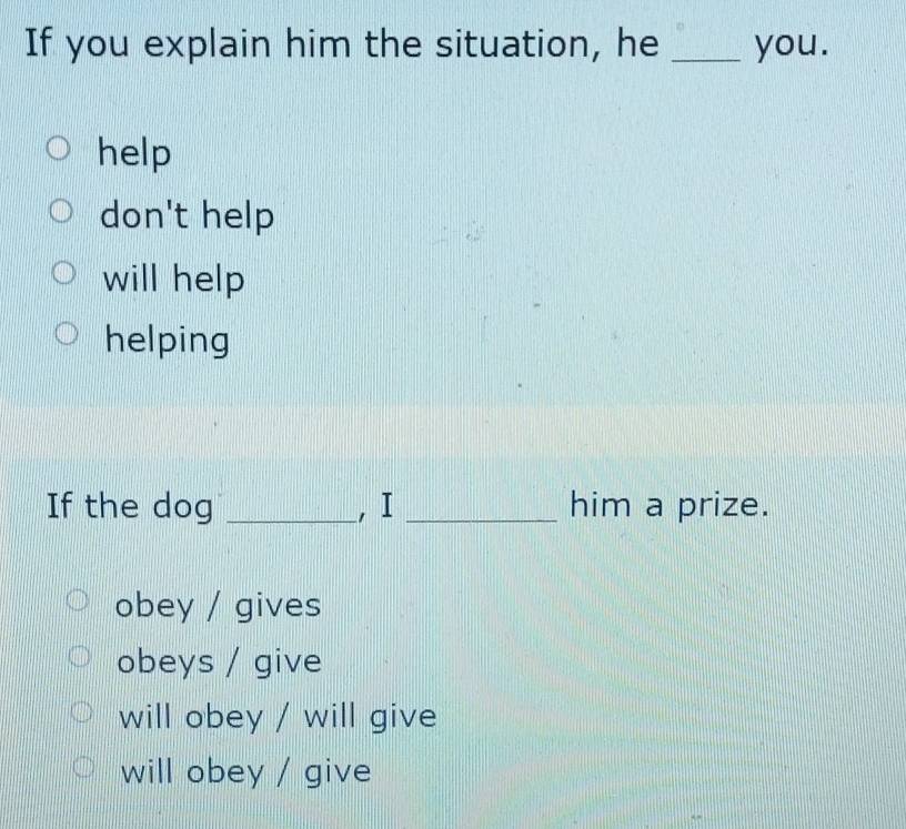 If you explain him the situation, he _you.
help
don't help
will help
helping
If the dog _, I _him a prize.
obey / gives
obeys / give
will obey / will give
will obey / give