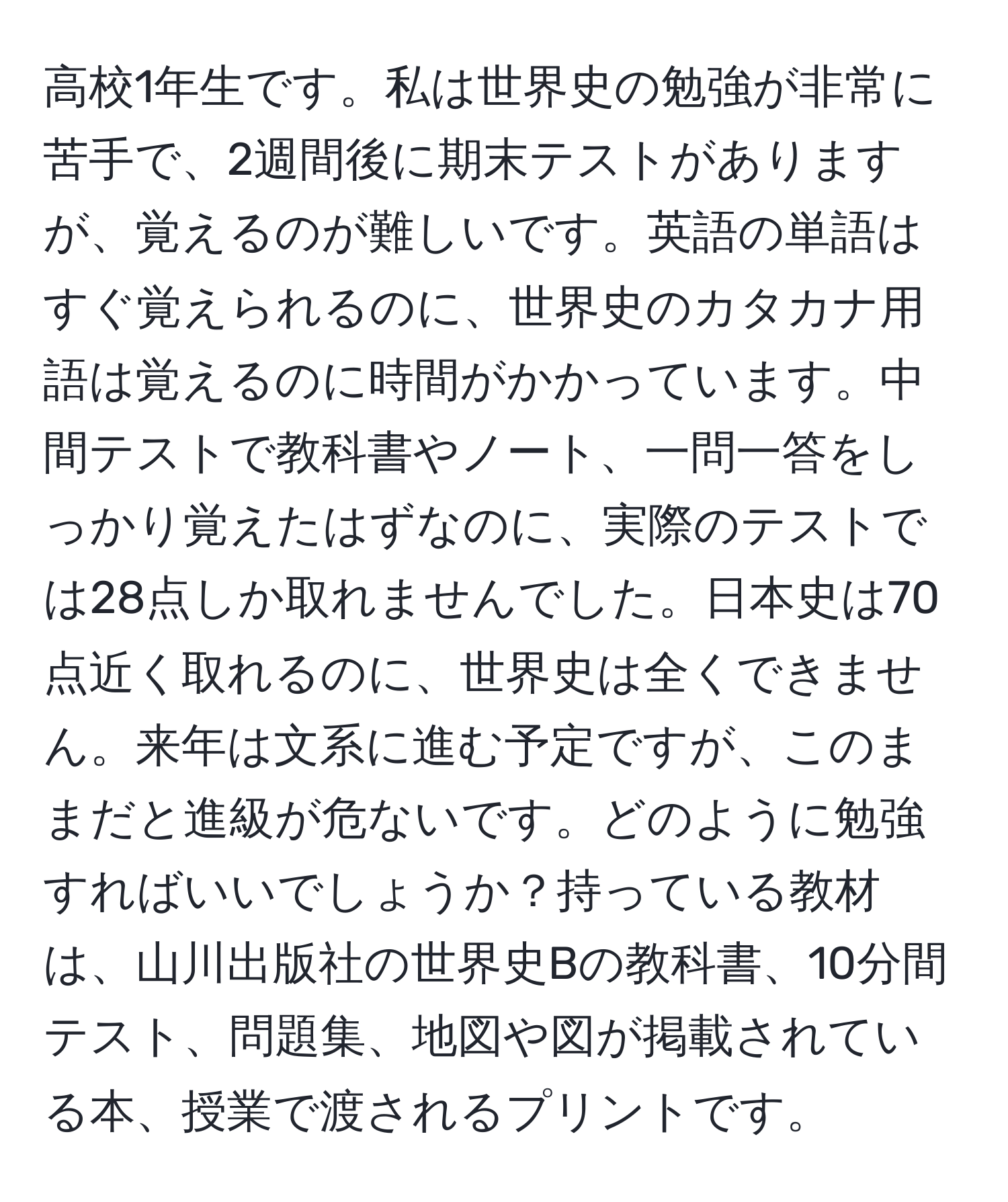 高校1年生です。私は世界史の勉強が非常に苦手で、2週間後に期末テストがありますが、覚えるのが難しいです。英語の単語はすぐ覚えられるのに、世界史のカタカナ用語は覚えるのに時間がかかっています。中間テストで教科書やノート、一問一答をしっかり覚えたはずなのに、実際のテストでは28点しか取れませんでした。日本史は70点近く取れるのに、世界史は全くできません。来年は文系に進む予定ですが、このままだと進級が危ないです。どのように勉強すればいいでしょうか？持っている教材は、山川出版社の世界史Bの教科書、10分間テスト、問題集、地図や図が掲載されている本、授業で渡されるプリントです。