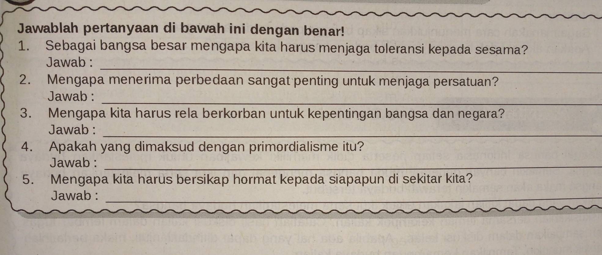 Jawablah pertanyaan di bawah ini dengan benar! 
1. Sebagai bangsa besar mengapa kita harus menjaga toleransi kepada sesama? 
_ 
Jawab : 
2. Mengapa menerima perbedaan sangat penting untuk menjaga persatuan? 
_ 
Jawab : 
3. Mengapa kita harus rela berkorban untuk kepentingan bangsa dan negara? 
Jawab :_ 
4. Apakah yang dimaksud dengan primordialisme itu? 
Jawab :_ 
5. Mengapa kita harus bersikap hormat kepada siapapun di sekitar kita? 
Jawab :_