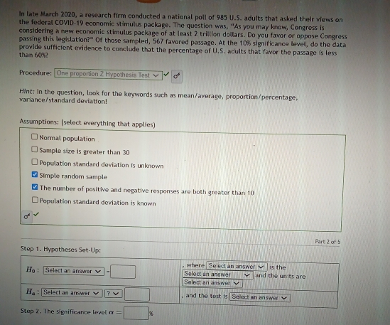 In late March 2020, a research firm conducted a national poll of 985 U.S. adults that asked their views on 
the federal COVID-19 economic stimulus package. The question was, “As you may know, Congress is 
considering a new economic stimulus package of at least 2 trillion dollars. Do you favor or oppose Congress 
passing this legislation?" Of those sampled, 567 favored passage. At the 10% significance level, do the data 
provide sufficient evidence to conclude that the percentage of U.S. adults that favor the passage is less 
than 60%? 
Procedure: |One proportion Z Hypothesis Test 
Hint: In the question, look for the keywords such as mean/average, proportion/percentage, 
variance/standard deviation! 
Assumptions: (select everything that applies) 
Normal population 
Sample size is greater than 30
Population standard deviation is unknown 
Simple random sample 
The number of positive and negative responses are both greater than 10
Population standard deviation is known
m
Part 2 of 5 
Step 1. Hypotheses Set-Up: 
where Select an answer is the
H_0 : Select an answer =□ Select an answer and the units are 
Select an answer
H_a : Select an answer ? , and the test is Select an answer V 
Step 2. The significance level alpha =□°