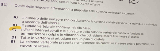 Ncula sono seduti l'uno accanto all'altro acanto à un vomó
51) Quale delle seguenti affermazioni a proposito della colonna vertebrale è corretta?
A) Il numero delle vertebre che costituiscono la colonna vertebrale varía da individuo a indivíduo
a seconda dell'altezza
B) Il canale vertebrale contiene midollo osseo
C) I dischi intervertebrali e le curvature della colonna vertebrale hanno la funzione di
ammortizzare i colpi e le vibrazioni che potrebbero essere trasmesse al cranio
D) Tutte le vertebre si articolano con un paío di costole
E) La colonna vertebrale presenta normalmente sia curvature in senso antero-posteriore, sia
curvature laterali