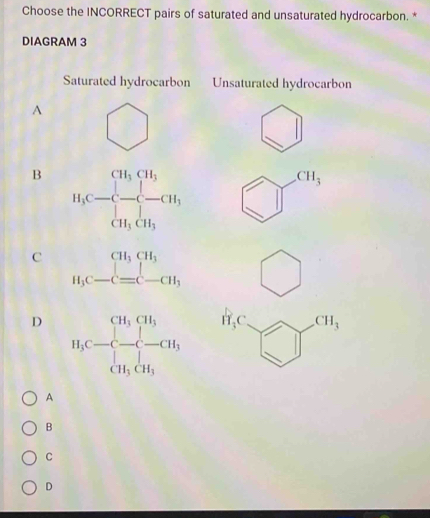 Choose the INCORRECT pairs of saturated and unsaturated hydrocarbon. *
DIAGRAM 3
Saturated hydrocarbon Unsaturated hydrocarbon
A overline 
)
_ 
□ 
3 .
B
C beginarrayr CH_3CH_3 H_3C-C= bigcirc
D H_3C □ CH_3
A
B
C
D