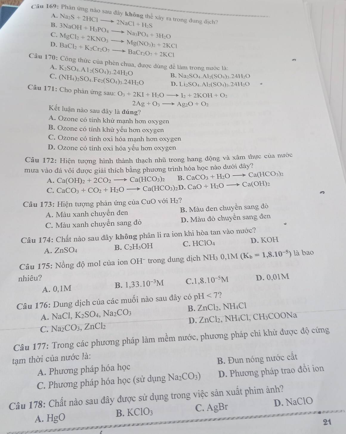 Phản ứng nào sau đây không thể xảy ra trong dung dịch?
A.
B. Na_2S+2HClto 2NaCl+H_2S
C. 3NaOH+H_3PO_4to Na_3PO_4+3H_2O
MgCl_2+2KNO_3to Mg(NO_3)_2+2KCl
D. BaCl_2+K_2Cr_2O_7to BaCr_2O_7+2KCl
Câu 170: Công thức của phèn chua, được dùng để làm trong nước là:
A.
C. K_2SO_4.Al_2(SO_4)_3.24H_2O
B. Na_2SO_4.Al_2(SO_4)_3.24H_2O
(NH_4)_2SO_4.Fe_2(SO_4)_3.24H_2O D. Li_2SO_4.Al_2(SO_4)_3.24H_2O .
Câu 171: Cho phản ứng sau: O_3+2KI+H_2Oto I_2+2KOH+O_2
2Ag+O_3to Ag_2O+O_2
Kết luận nào sau đây là đúng?
A. Ozone có tính khử mạnh hơn oxygen
B. Ozone có tính khử yếu hơn oxygen
C. Ozone có tính oxi hóa mạnh hơn oxygen
D. Ozone có tính oxi hóa yếu hơn oxygen
Câu 172: Hiện tượng hình thành thạch nhũ trong hang động và xâm thực của nước
mưa vào đá vôi được giải thích bằng phương trình hóa học nào dưới đây?
B. CaCO_3+H_2Oto Ca(HCO_3)_2
A. CaCO_3+CO_2+H_2Oto Ca(HCO_3)_2D.CaO+H_2Oto Ca(OH)_2 Ca(OH)_2+2CO_2to Ca(HCO_3)_2
C.
Câu 173: Hiện tượng phản ứng của CuO với l H ?
A. Màu xanh chuyền đen B. Màu đen chuyền sang đỏ
C. Màu xanh chuyền sang đỏ D. Màu đỏ chuyền sang đen
Câu 174: Chất nào sau đây không phân li ra ion khi hòa tan vào nước?
A. ZnSO_4
B. C_2H_5 OH C. HClO_4 D. KOH
Câu 175: Nồng độ mol của ion OH - trong dung dịch NH_30,1M(K_b=1,8.10^(-5)) là bao
nhiêu? D. 0,01M
A. 0,1M
B. 1,33.10^(-3)M C. 1,8.10^(-5)M
Câu 176: Dung dịch của các muối nào sau đây có pH<7</tex> ?
A. NaCl,K_2SO_4,Na_2CO_3 B. ZnCl_2,NH_4Cl
D.
C. Na_2CO_3,ZnCl_2 ZnCl_2, sqrt(H) 4Cl, CH₃COONa
Câu 177: Trong các phương pháp làm mềm nước, phương pháp chi khử được độ cứng
tạm thời của nước là:
A. Phương pháp hóa học B. Đun nóng nước cất
C. Phương pháp hóa học (sử dụng Na_2CO_3) D. Phương pháp trao đồi ion
Câu 178: Chất nào sau đây được sử dụng trong việc sản xuất phim ảnh?
B. KClO_3 C. AgBr D. NaClO
A. H gbigcirc
21