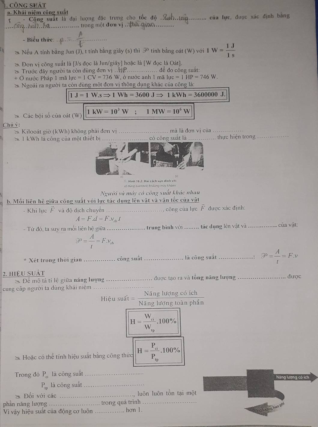 công shát
a. Khái niệm công suất
-  Cộng suất là đại lượng đặc trưng cho tốc độ ._
của lực, được xác định bằng
_
_ . trong một đơn vị _
- Biểu thức:
_
Nếu A tính bằng Jun (J), t tính bằng giây (s) thì y_0 tính bằng oát (W) với 1W= 1J/1s 
Đơn vị công suất là [J/s đọc là Jun/giây] hoặc là [W đọc là Oát].
Trước đây người ta còn dùng đơn vị . _đề đo cổng suất:
Ở nước Pháp 1 mã l luc=1CV=736W ở nước anh 1 mã luc=1HP=746W.
Ngoài ra người ta còn dùng một đơn vị thông dụng khác của công là:
1J=1W.sRightarrow 1Wh=3600JRightarrow 1kWh=3600000J.
Các bội số của oát (W) 1kW=10^3W;1MW=10^6W
Chú ý:
* Kilooát giờ (kWh) không phải đơn vị_ mà là đơn vị của_
1 kWh là công của một thiết bị_ có công suất là _thực hiện trong_
Hình 16.2. Hai cách vận đinh vit:
a) đùng tuanovi; bì đung mày khoan
Người và máy có công suất khác nhau
b. Mối liên hệ giữa công suất với lực tác dụng lên vật và vận tốc của vật
-  Khi lực F và độ dịch chuyển _, công của lực overline F được xác định:
A=F.d=F.v_tbt
- Từ đó, ta suy ra mối liên hệ giữa ..= . trung bình với_  tác dụng lên vật và
ủa vật:
9^(rho)= A/t =F.v_th
Xét trong thời gian _.... công suất _là công suất _.: varnothing P= A/t =F.v
2. hiệu suát
Để mô tả tỉ lệ giữa năng lượng _được tạo ra và tổng năng lượng _được
cung cấp người ta dùng khái niệm_
                         
Hiệu suất = frac NangTuongcom
Năng lương toạn phẩ
H=frac W_ciW_ip.100%
Hoặc có thể tính hiệu suất bằng công thức H=frac P_sigma P_epsilon _0.100%
Trong đó P_ci là công suất_ Năng lương có ích
P_rp là công suất_
* Đối với các _luôn luôn tồn tại một
phần năng lượng_ trong quá trình_
Vì vậy hiệu suất của động cơ luôn _hơn 1.