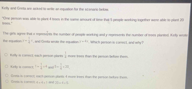 Kelly and Greta are asked to write an equation for the scenario below.
'One person was able to plant 4 trees in the same amount of time that 5 people working together were able to plant 20
trees."
The girls agree that x represents the number of people working and y represents the number of trees planted. Kelly wrote
the equation y= 1/4 x , and Greta wrote the equation y=4x. Which person is correct, and why?
Kelly is correct; each person plants  1/4  more trees than the person before them.
Kelly is correct; 1= 1/4 * 4 and 5= 1/4 * 20.
Greta is correct; each person plants 4 more trees than the person before them.
Greta is correct: 4=4* 1 and 20=4* 5.