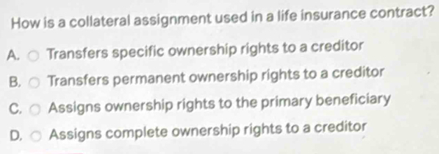 How is a collateral assignment used in a life insurance contract?
A. Transfers specific ownership rights to a creditor
B. Transfers permanent ownership rights to a creditor
C. Assigns ownership rights to the primary beneficiary
D. Assigns complete ownership rights to a creditor