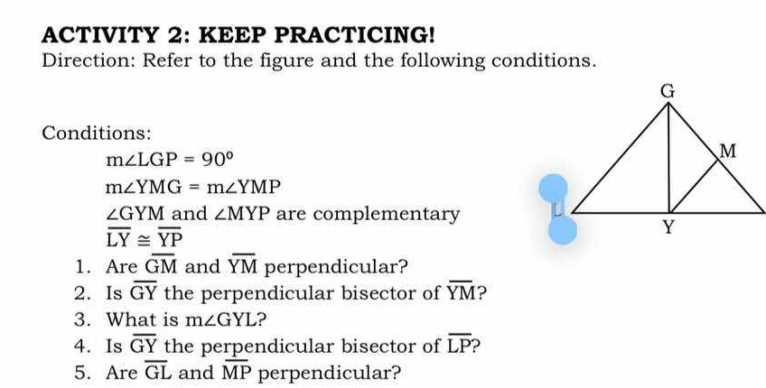 ACTIVITY 2: KEEP PRACTICING! 
Direction: Refer to the figure and the following conditions. 
Conditions:
m∠ LGP=90°
m∠ YMG=m∠ YMP
∠ GYM and ∠ MYP are complementary
overline LY≌ overline YP
1. Are overline GM and overline YM perpendicular? 
2. Is overline GY the perpendicular bisector of overline YM ? 
3. What is m∠ GYL ? 
4. Is overline GY the perpendicular bisector of overline LP D 
5. Are overline GL and overline MP perpendicular?