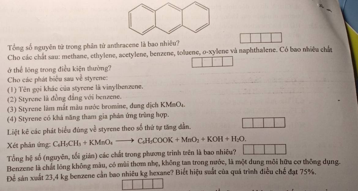 Tổng số nguyên tử trong phân tử anthracene là bao nhiêu? 
Cho các chất sau: methane, ethylene, acetylene, benzene, toluene, o-xylene và naphthalene. Có bao nhiêu chất 
ở thể lỏng trong điều kiện thường? 
Cho các phát biểu sau về styrene: 
(1) Tên gọi khác của styrene là vinylbenzene. 
(2) Styrene là đồng đẳng với benzene. 
(3) Styrene làm mất màu nước bromine, dung dịch KMnO₄. 
(4) Styrene có khả năng tham gia phản ứng trùng hợp. 
Liệt kê các phát biểu đúng về styrene theo số thứ tự tăng dần. 
Xét phản ứng: C_6H_5CH_3+KMnO_4to C_6H_5COOK+MnO_2+KOH+H_2O. 
Tổng hệ số (nguyên, tối giản) các chất trong phương trình trên là bao nhiêu? 
Benzene là chất lỏng không màu, có mùi thơm nhẹ, không tan trong nước, là một dung môi hữu cơ thông dụng. 
Để sản xuất 23,4 kg benzene cần bao nhiêu kg hexane? Biết hiệu suất của quá trình điều chế đạt 75%.