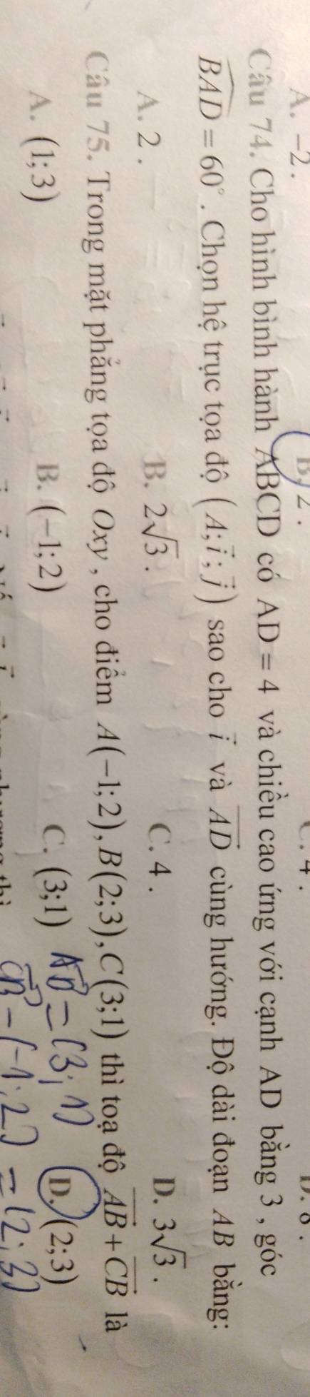 A. -2.

Câu 74. Cho hình bình hành ABCD có AD=4 và chiều cao ứng với cạnh AD bằng 3 , góc
widehat BAD=60°. Chọn hệ trục tọa độ (A;vector i;vector j) sao cho ī và vector AD cùng hướng. Độ dài đoạn AB bằng:
A. 2.
B. 2sqrt(3). C. 4. D. 3sqrt(3). 
Câu 75. Trong mặt phăng tọa độ Oxy , cho điểm A(-1;2), B(2;3), C(3;1) thì toạ độ vector AB+vector CB là
B.
C.
A. (1;3) (-1;2) (3;1)
D. (2;3)