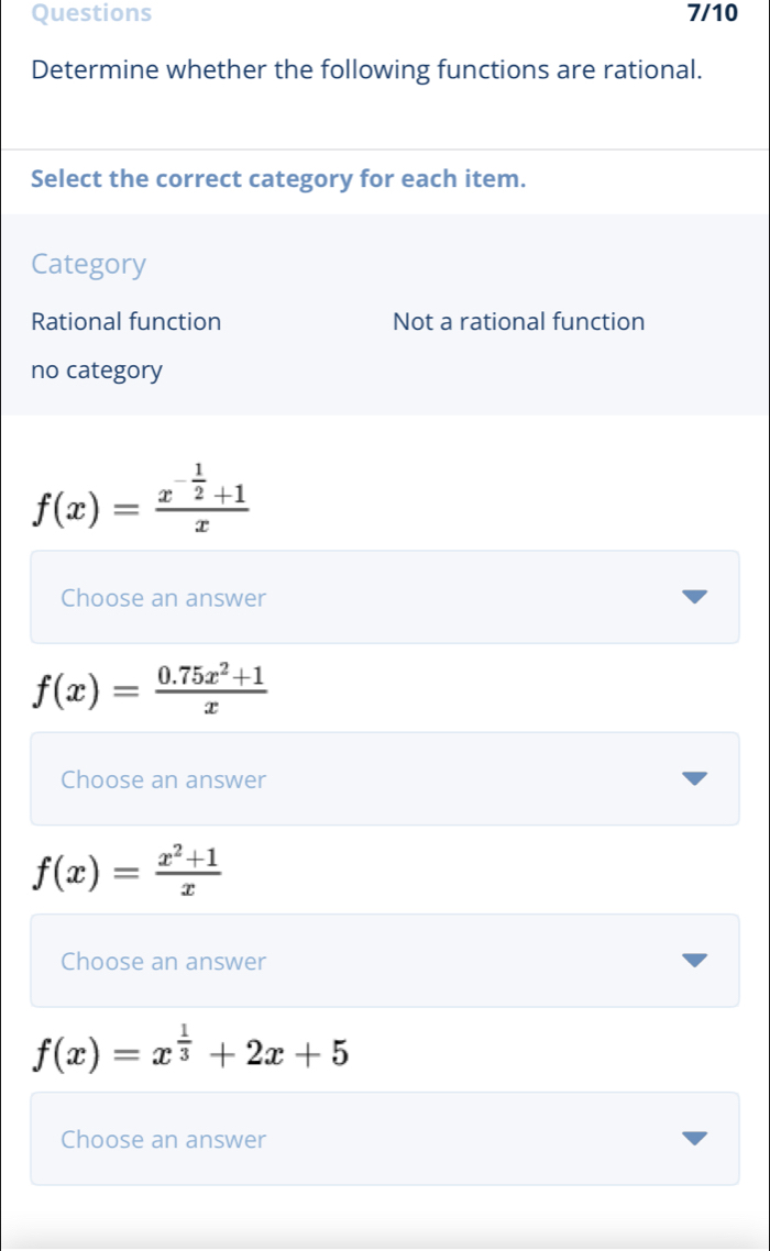 Questions 7/10
Determine whether the following functions are rational.
Select the correct category for each item.
Category
Rational function Not a rational function
no category
f(x)=frac x^(-frac 1)2+1x
Choose an answer
f(x)= (0.75x^2+1)/x 
Choose an answer
f(x)= (x^2+1)/x 
Choose an answer
f(x)=x^(frac 1)3+2x+5
Choose an answer