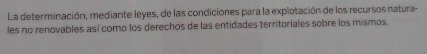 La determinación, mediante leyes, de las condiciones para la explotación de los recursos natura- 
les no renovables así como los derechos de las entidades territoriales sobre los mismos.