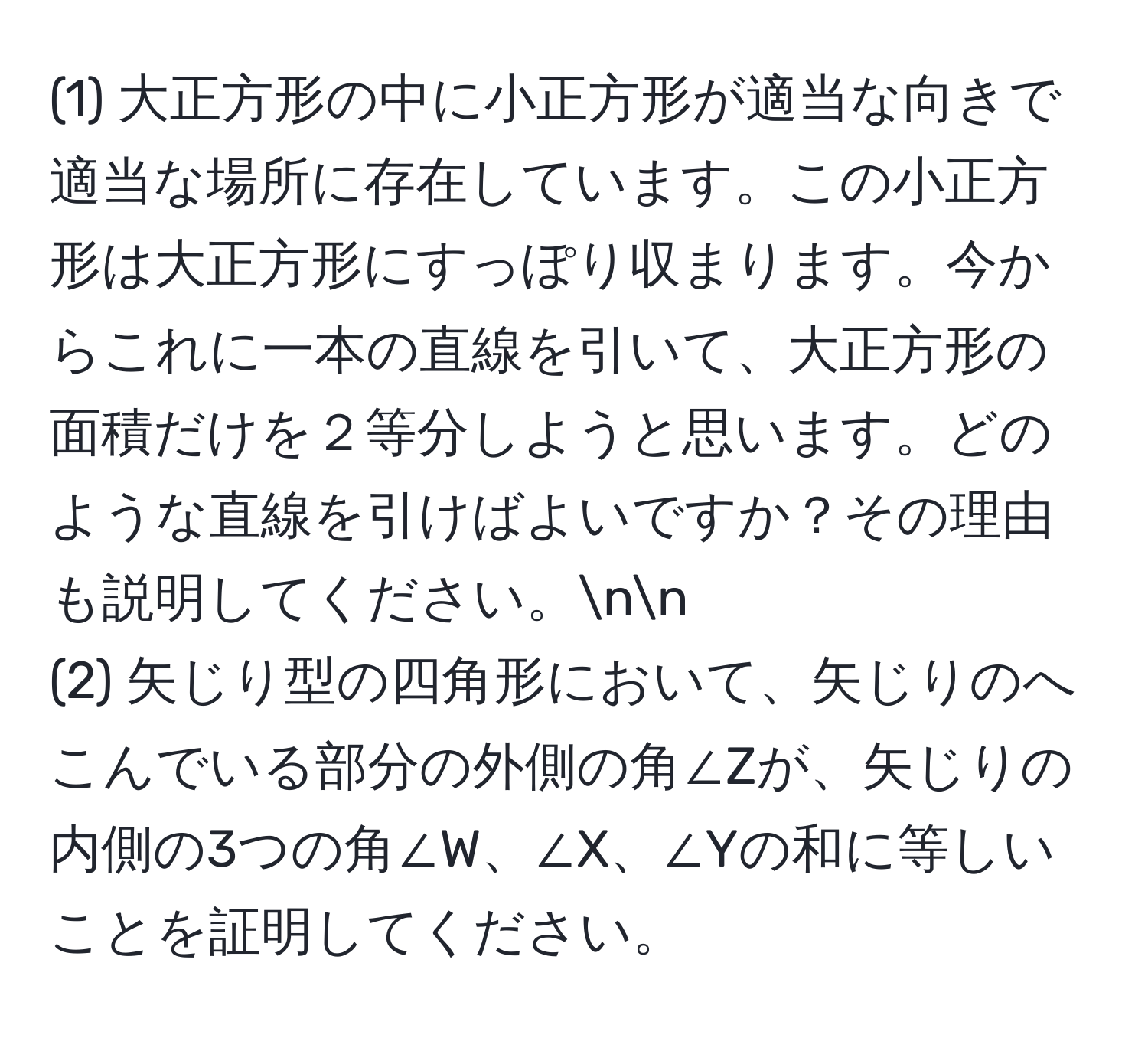 (1) 大正方形の中に小正方形が適当な向きで適当な場所に存在しています。この小正方形は大正方形にすっぽり収まります。今からこれに一本の直線を引いて、大正方形の面積だけを２等分しようと思います。どのような直線を引けばよいですか？その理由も説明してください。nn
(2) 矢じり型の四角形において、矢じりのへこんでいる部分の外側の角∠Zが、矢じりの内側の3つの角∠W、∠X、∠Yの和に等しいことを証明してください。