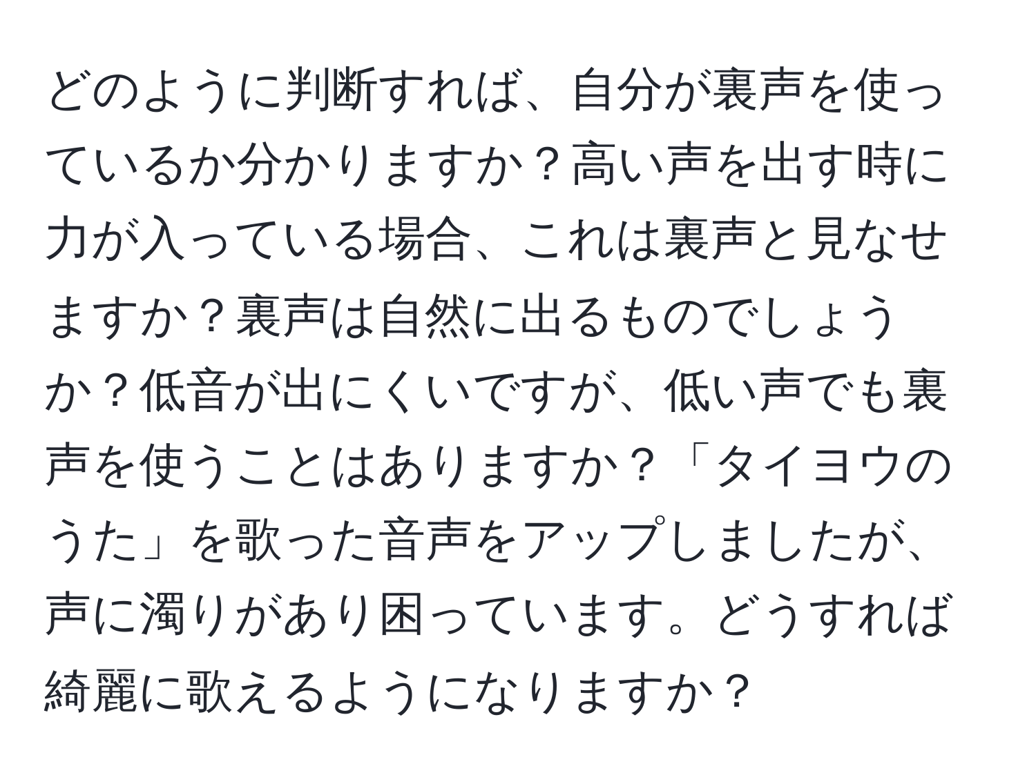 どのように判断すれば、自分が裏声を使っているか分かりますか？高い声を出す時に力が入っている場合、これは裏声と見なせますか？裏声は自然に出るものでしょうか？低音が出にくいですが、低い声でも裏声を使うことはありますか？「タイヨウのうた」を歌った音声をアップしましたが、声に濁りがあり困っています。どうすれば綺麗に歌えるようになりますか？