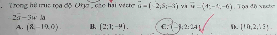 Trong hệ trục tọa độ Oxyz , cho hai vécto vector a=(-2;5;-3) và vector w=(4;-4;-6). Tọa độ vectơ
-2vector a-3vector w là
A. (8;-19;0). B. (2;1;-9). C. (-8;2;24) D. (10;2;15).