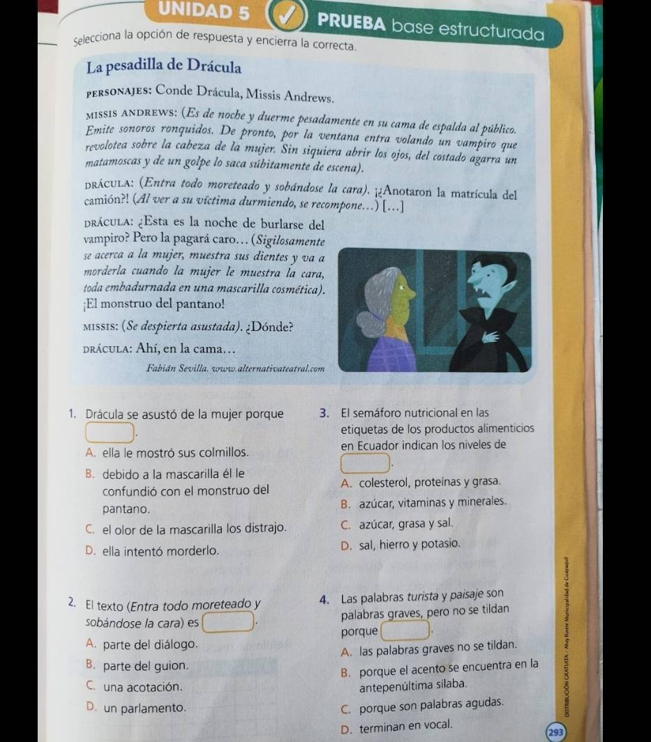 UNIDAD 5 PRUEBA base estructurada
Selecciona la opción de respuesta y encierra la correcta.
La pesadilla de Drácula
personajes: Conde Drácula, Missis Andrews.
MISSIS ANDREWS: (Es de noche y duerme pesadamente en su cama de espalda al público.
Emite sonoros ronquidos. De pronto, por la ventana entra volando un vampiro que
revolotea sobre la cabeza de la mujer. Sin siquiera abrir los ojos, del costado agarra un
matamoscas y de un golpe lo saca súbitamente de escena).
pRÁCULA: (Entra todo moreteado y sobándose la cara). ¡¿Anotaron la matrícula del
camión?! (Al ver a su víctima durmiendo, se recompone...) [...]
prácula: ¿Esta es la noche de burlarse del
vampiro? Pero la pagará caro… (Sigilosamente
se acerca a la mujer, muestra sus dientes y va a
morderla cuando la mujer le muestra la cara,
toda embadurnada en una mascarilla cosmética)
¡El monstruo del pantano!
MIss1s: (Se despierta asustada). ¿Dónde?
drácula: Ahí, en la cama.
Fabián Sevilla, www.alternativateatral.com
1. Drácula se asustó de la mujer porque 3. El semáforo nutricional en las
etiquetas de los productos alimenticios
A. ella le mostró sus colmillos. en Ecuador indican los niveles de
B. debido a la mascarilla él le
confundió con el monstruo del A. colesterol, proteínas y grasa.
pantano. B. azúcar, vitaminas y minerales.
C. el olor de la mascarilla los distrajo. C. azúcar, grasa y sal.
D. ella intentó morderlo. D. sal, hierro y potasio.
2. El texto (Entra todo moreteado y 4. Las palabras turista y paisaje son
sobándose la cara) es
palabras graves, pero no se tildan
A. parte del diálogo. porque
A. las palabras graves no se tildan.
B. parte del guion.
B. porque el acento se encuentra en la
C. una acotación. antepenúltima sílaba.
D. un parlamento. C. porque son palabras agudas.
D. terminan en vocal.
293