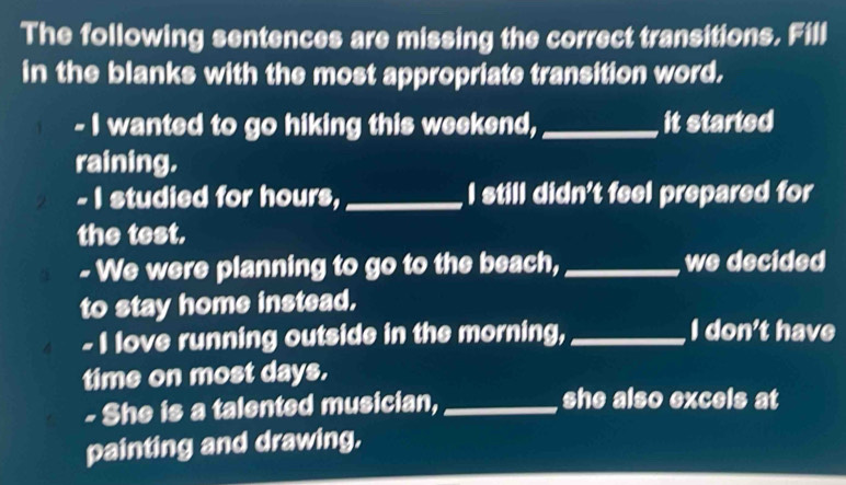 The following sentences are missing the correct transitions. Fill 
in the blanks with the most appropriate transition word. 
- I wanted to go hiking this weekend,_ it started 
raining. 
- I studied for hours,_ I still didn't feel prepared for 
the test. 
- We were planning to go to the beach, _we decided 
to stay home instead. 
- I love running outside in the morning, _I don't have 
time on most days. 
- She is a talented musician, _she also excels at 
painting and drawing.