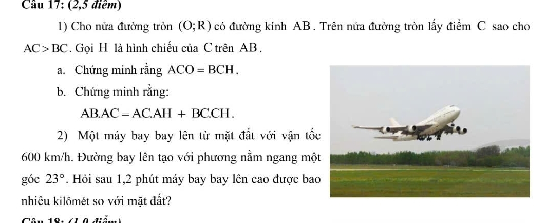 Cầu 17: (2,5 điểm) 
1) Cho nửa đường tròn (O;R) có đường kính AB. Trên nửa đường tròn lấy điểm C sao cho
AC>BC. Gọi H là hình chiếu của C trên AB. 
a. Chứng minh rằng ACO=BCH. 
b. Chứng minh rằng:
AB.AC=AC.AH+BC.CH. 
2) Một máy bay bay lên từ mặt đất với vận tố
600 km/h. Đường bay lên tạo với phương nằm ngang mộ 
góc 23°. Hỏi sau 1,2 phút máy bay bay lên cao được ba 
nhiêu kilômét so với mặt đất?