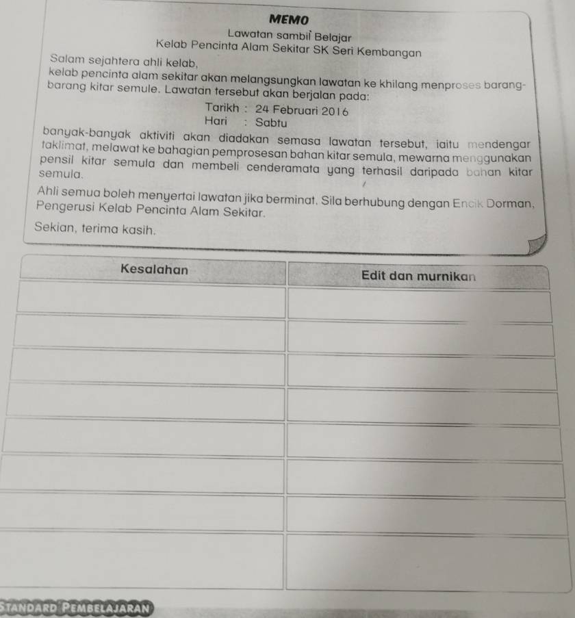 MEMO 
Lawatan sambil Belajar 
Kelab Pencinta Alam Sekitar SK Seri Kembangan 
Salam sejahtera ahli kelab, 
kelab pencinta alam sekitar akan melangsungkan lawatan ke khilang menproses barang- 
barang kitar semule. Lawatan tersebut akan berjalan pada: 
Tarikh : 24 Februari 2016 
Hari : Sabtu 
banyak-banyak aktiviti akan diadakan semasa lawatan tersebut, iaitu mendengar 
taklimat, melawat ke bahagian pemprosesan bahan kitar semula, mewarna menggunakan 
pensil kitar semula dan membeli cenderamata yang terhasil daripada bahan kitar 
semula. 
Ahli semua boleh menyertai lawatan jika berminat. Sila berhubung dengan Encik Dorman, 
Pengerusi Kelab Pencinta Alam Sekitar. 
Sekian, terima kasih. 
tandard Pembelajaran