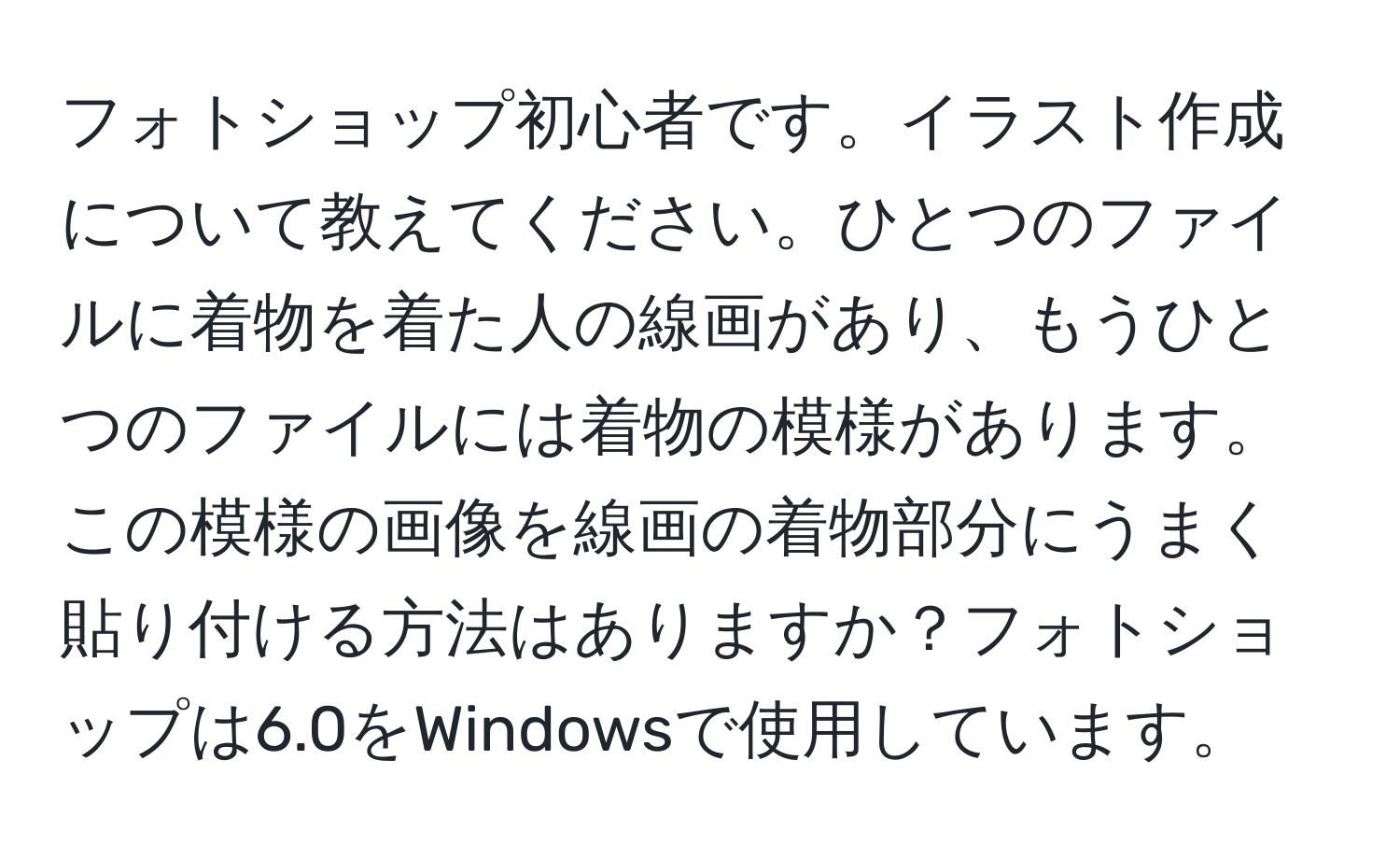 フォトショップ初心者です。イラスト作成について教えてください。ひとつのファイルに着物を着た人の線画があり、もうひとつのファイルには着物の模様があります。この模様の画像を線画の着物部分にうまく貼り付ける方法はありますか？フォトショップは6.0をWindowsで使用しています。