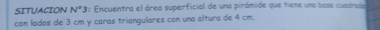 SITUACION N°3 : Encuentra el área superficial de una pirámide que tiene una base cuadrada 
con lados de 3 cm y caras triangulares con una altura de 4 cm.