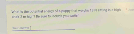 What is the potential energy of a puppy that weighs 18 N sitting in a high * 2 ρ
chair 2 m high? Be sure to include your units! 
Your answer