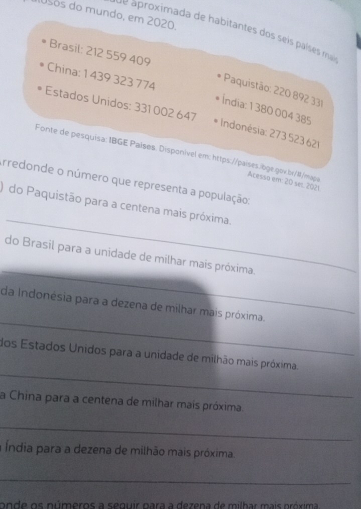 10sos do mundo, em 2020. 
d e aroximada de habitantes dos seis países mai 
Brasil: 212 559 409
China: 1 439 323 774
Paquistão: 220 892 331
Índia: 1 380 004 385
Estados Unidos: 331 002 647 Indonésia: 273 523621
Fonte de pesquisa: IBGE Países. Disponível em: https://países.ibge.gov.br/#/mapa 
Arredonde o número que representa a população; 
Acesso em: 20 set. 2021 
_ 
) do Paquistão para a centena mais próxima. 
_ 
do Brasil para a unidade de milhar mais próxima. 
_ 
da Indonésia para a dezena de milhar mais próxima. 
_ 
dos Estados Unidos para a unidade de milhão mais próxima. 
a China para a centena de milhar mais próxima. 
_ 
a Índia para a dezena de milhão mais próxima. 
_ 
onde os números a sequir para a dezena de milhar mais próxima.