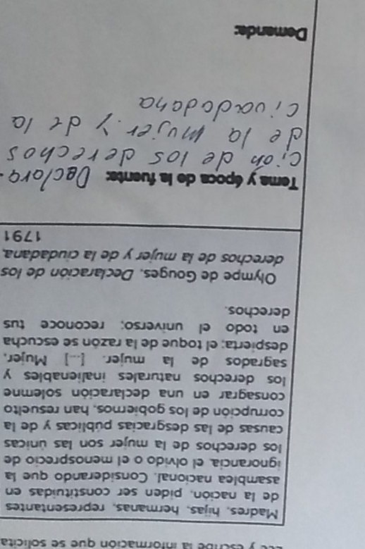 nbe la infórmación que se solícita 
Madres, hijas, hermanas, representantes 
de la nación, piden ser constituidas en 
asamblea nacional. Considerando que la 
ignorancia, el olvido o el menosprecio de 
los derechos de la mujer son las únicas 
causas de las desgracias públicas y de la 
corrupción de los gobiernos, han resuelto 
consagrar en una declaración solemne 
los derechos naturales inalienables y 
sagrados de la mujer. [...] Mujer, 
despierta; el toque de la razón se escucha 
en todo el universo; reconoce tus 
derechos. 
Olympe de Gouges, Declaración de los 
derechos de la mujer y de la ciudadana. 
1791 
Tema y época de la fuents: 
Demanda: