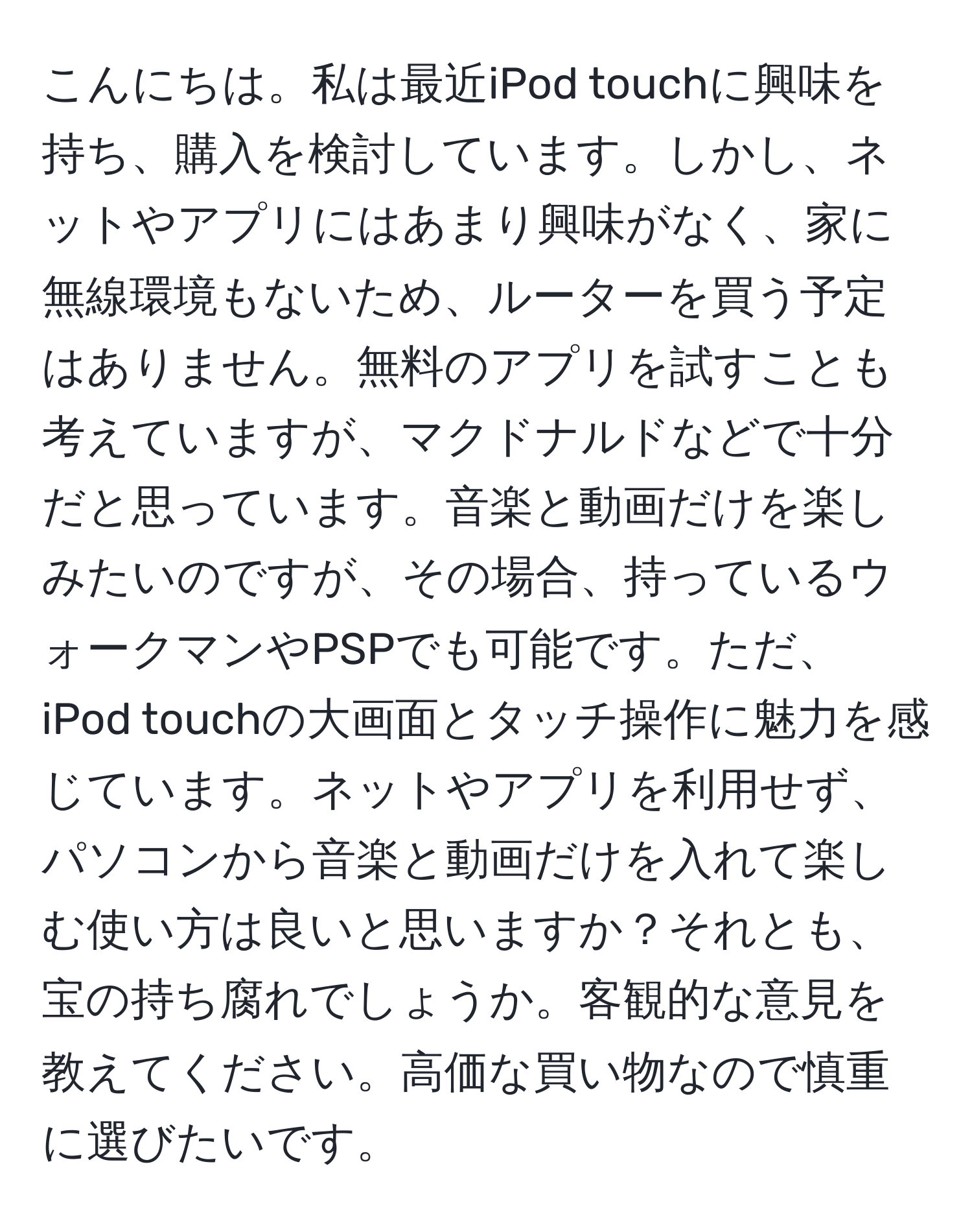 こんにちは。私は最近iPod touchに興味を持ち、購入を検討しています。しかし、ネットやアプリにはあまり興味がなく、家に無線環境もないため、ルーターを買う予定はありません。無料のアプリを試すことも考えていますが、マクドナルドなどで十分だと思っています。音楽と動画だけを楽しみたいのですが、その場合、持っているウォークマンやPSPでも可能です。ただ、iPod touchの大画面とタッチ操作に魅力を感じています。ネットやアプリを利用せず、パソコンから音楽と動画だけを入れて楽しむ使い方は良いと思いますか？それとも、宝の持ち腐れでしょうか。客観的な意見を教えてください。高価な買い物なので慎重に選びたいです。