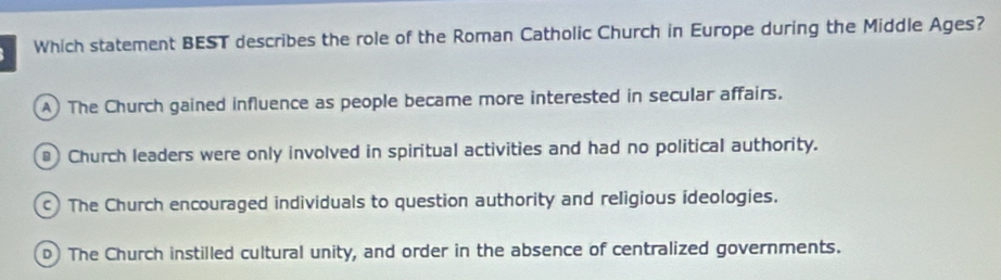 Which statement BEST describes the role of the Roman Catholic Church in Europe during the Middle Ages?
A) The Church gained influence as people became more interested in secular affairs.
* Church leaders were only involved in spiritual activities and had no political authority.
) The Church encouraged individuals to question authority and religious ideologies.
D) The Church instilled cultural unity, and order in the absence of centralized governments.