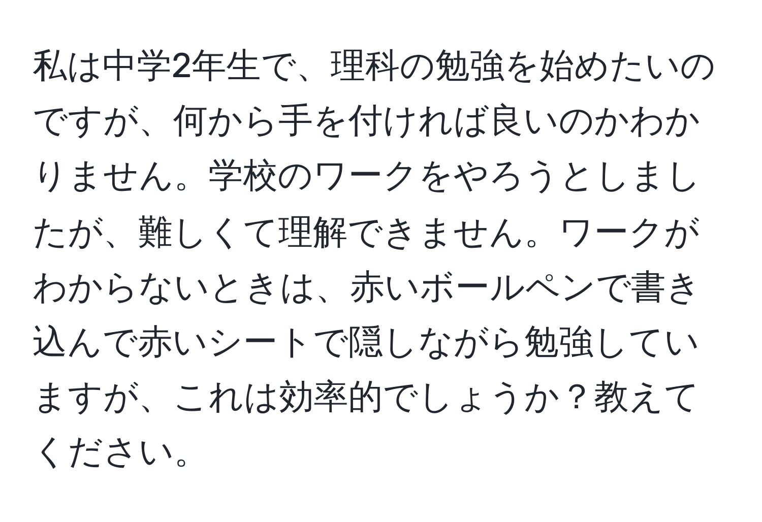 私は中学2年生で、理科の勉強を始めたいのですが、何から手を付ければ良いのかわかりません。学校のワークをやろうとしましたが、難しくて理解できません。ワークがわからないときは、赤いボールペンで書き込んで赤いシートで隠しながら勉強していますが、これは効率的でしょうか？教えてください。