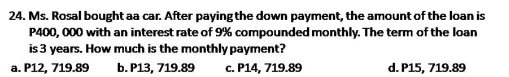 Ms. Rosal bought aa car. After paying the down payment, the amount of the loan is
P400, 000 with an interest rate of 9% compounded monthly. The term of the loan
is 3 years. How much is the monthly payment?
a. P12, 719.89 b. P13, 719.89 c. P14, 719.89 d. P15, 719.89