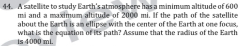 A satellite to study Earth’s atmosphere has a minimum altitude of 600
mi and a maximum altitude of 2000 mi. If the path of the satellite 
about the Earth is an ellipse with the center of the Earth at one focus, 
what is the equation of its path? Assume that the radius of the Earth 
is 4000 mi.