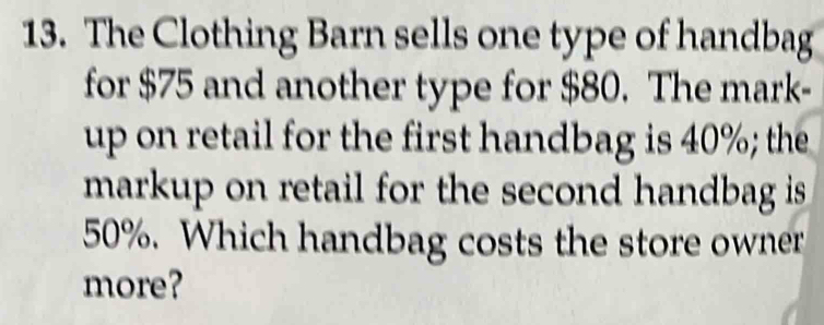 The Clothing Barn sells one type of handbag 
for $75 and another type for $80. The mark- 
up on retail for the first handbag is 40%; the 
markup on retail for the second handbag is
50%. Which handbag costs the store owner 
more?