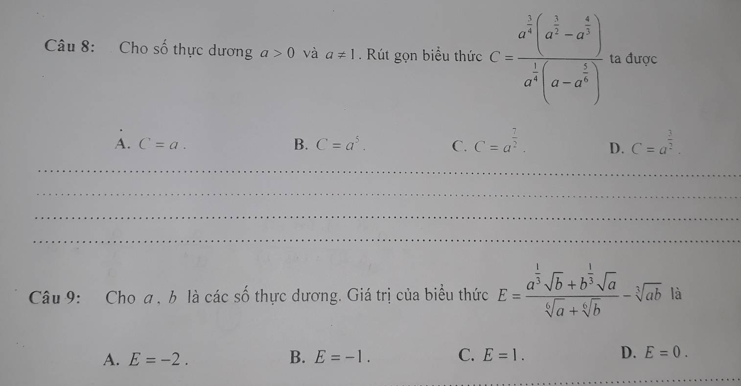 Cho số thực dương a>0 và a!= 1. Rút gọn biểu thức C=frac a^(frac 2)3(a^(frac 5)3-a^(frac 2)3)a^(frac 1)3(a-a^(frac 2)3) ta được
A. C=a. B. C=a^5. C. C=a^(frac 7)2. C=a^(frac 3)2. 
D.
_
_
_
_
Câu 9: Cho a , b là các số thực dương. Giá trị của biểu thức E=frac a^(frac 1)3sqrt(b)+b^(frac 1)3sqrt(a)sqrt[6](a)+sqrt[6](b)-sqrt[3](ab) là
A. E=-2. B. E=-1. C. E=1. D. E=0. 
_
_