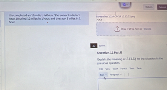 Return Sutet 
Lin completed an 18-mile triathlon. She swam 1 mile in 1 Screenshot 2024-09-24 12.12.22.png
hour; bicycled 12 miles in 1 hour, and then ran 5 miles in 1
hour 70Kb 
Drag n' Drop here or Bronss 
20 1 point 
Question 12 Part B 
Explain the meaning of L(2.5) for the situation in the 
previous question. 
Edit View Insert Formal Tool Table 
12pt w Paragraph