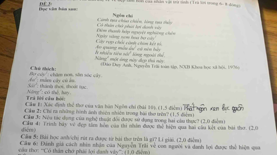 ĐÉ 3: 
ập làn hồn của nhân vật trừ tình (Trả lời trong 6- 8 dòng) 
Đọc văn bản sau: 
Ngôn chí 
Cảnh tựa chùa chiền, lòng tựa tháy 
Có thần chở phải lợi danh vây 
Đêm thanh hớp nguyệt nghiêng chên 
Ngày văng xem hoa bợ cây 
Cây rợp chồi cành chim kết tổ, 
Ao quang mấu ấự cá nên bầy 
It nhiều tiêu sái³ lòng ngoài thế, 
Năng một ông này đẹp thủ này. 
(Đào Duy Anh, Nguyễn Trãi toàn tập, NXB Khoa học xã hội. 1976) 
Chú thích: 
Bợ cây': chăm non, săn sóc cây. 
Ấu : mầm cây củ ấu. 
Sải³ : thành thơi. thoát tục. 
Năng : có thể, hay. 
Trã lời câu hỏi: 
Câu 1: Xác định thể thơ của văn bản Ngôn chí (bài 10). (1,5 điểm) ×0 
Câu 2: Chỉ ra những hình ảnh thiên nhiên trong bài thơ trên? (1,5 diểm) 
Câu 3: Nêu tác dụng của nghệ thuật đối được sử dụng trong hai câu thực? (2,0 điểm) 
Câu 4: Trình bày vẻ đẹp tâm hồn của thi nhân được thể hiện qua hai câu kết của bài thơ. (2,0
diểm) 
Câu 5: Bài học anh/chị rút ra được từ bài thơ trên là gì? Lí giải. (2,0 điểm) 
Câu 6: Đánh giá cách nhìn nhận của Nguyễn Trãi về con người và danh lợi được thể hiện qua 
câu thơ: “Có thân chớ phải lợi danh vây”: (1,0 diểm)