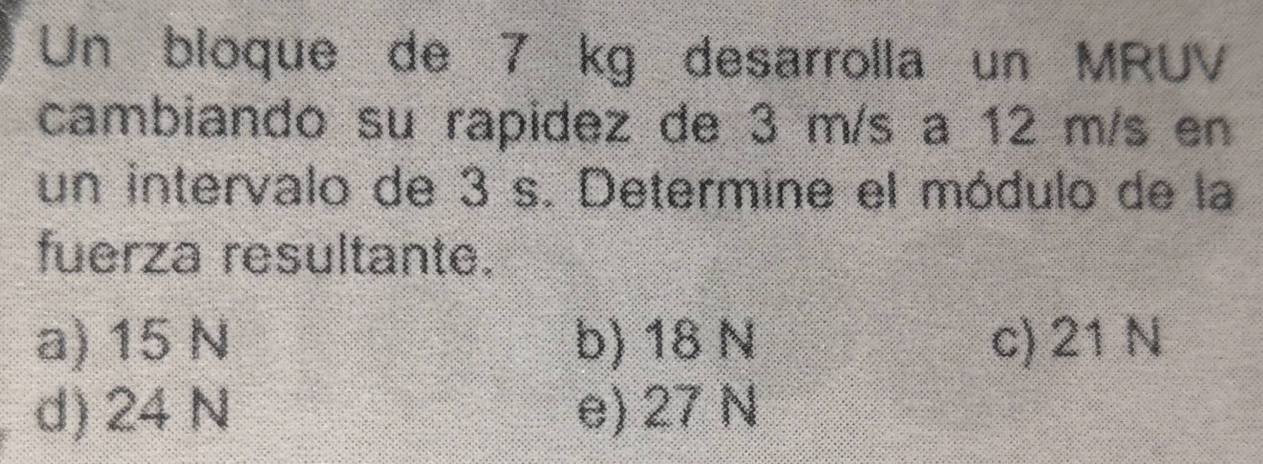 Un bloque de 7 kg desarrolla un MRUV
cambiando su rapidez de 3 m/s a 12 m/s en
un intervalo de 3 s. Determine el módulo de la
fuerza resultante.
a) 15 N b) 18 N c) 21 N
d) 24 N e) 27 N