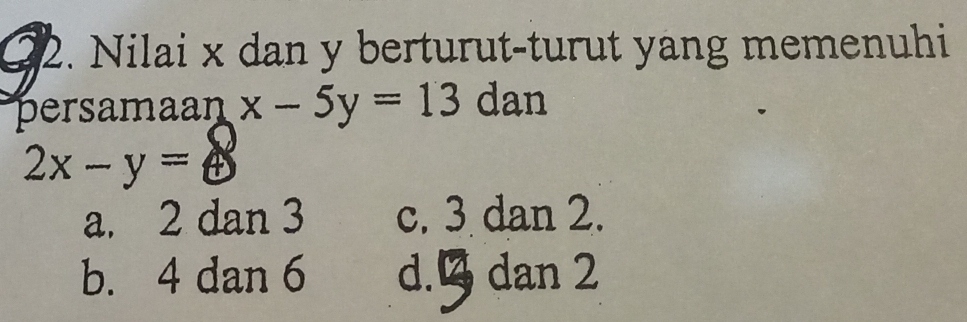 G2. Nilai x dan y berturut-turut yang memenuhi
persamaan x-5y=13 dan
2x-y=8
a. 2 dan 3 c. 3 dan 2.
b. 4 dan 6 d. B dan 2