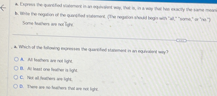 Express the quantified statement in an equivalent way, that is, in a way that has exactly the same meani
b. Write the negation of the quantified statement. (The negation should begin with "all," "some," or "no.")
Some feathers are not light.
a. Which of the following expresses the quantified statement in an equivalent way?
A. All feathers are not light.
B. At least one feather is light.
C. Not all feathers are light.
D. There are no feathers that are not light.