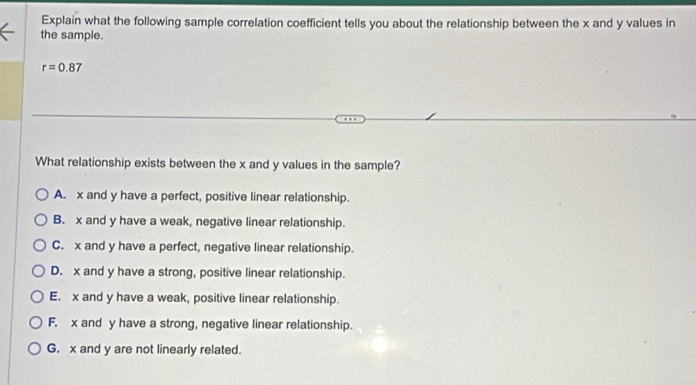 Explain what the following sample correlation coefficient tells you about the relationship between the x and y values in
the sample.
r=0.87
What relationship exists between the x and y values in the sample?
A. x and y have a perfect, positive linear relationship.
B. x and y have a weak, negative linear relationship.
C. x and y have a perfect, negative linear relationship.
D. x and y have a strong, positive linear relationship.
E. x and y have a weak, positive linear relationship.
F. x and y have a strong, negative linear relationship.
G. x and y are not linearly related.