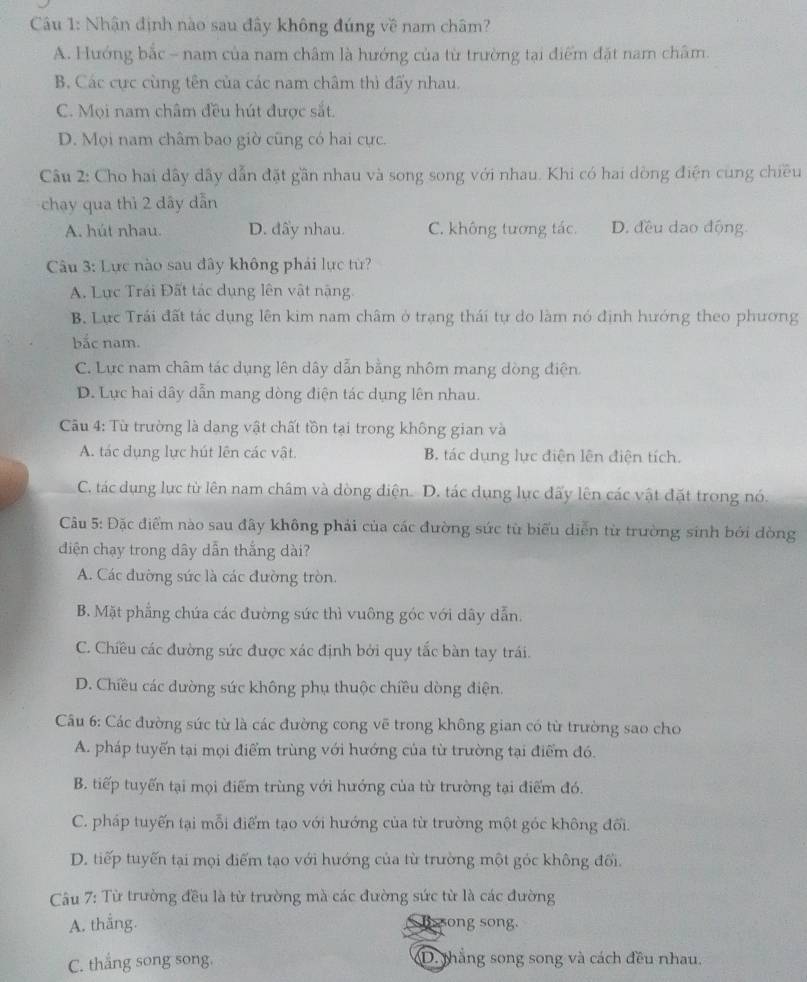 Cu 1: Nhận định nào sau đây không đúng về nam châm?
A. Hướng bắc - nam của nam châm là hướng của từ trường tại điểm đặt nam châm.
B. Các cực cùng tên của các nam châm thì đấy nhau.
C. Mọi nam châm đều hút được sắt.
D. Mọi nam châm bao giờ cũng có hai cực.
Câu 2: Cho hai dây dây dẫn đặt gần nhau và song song với nhau. Khi có hai dòng điện cùng chiều
chạy qua thì 2 dây dẫn
A. hút nhau. D. đẩy nhau. C. không tương tác. D. đều dao động.
Câu 3: Lực nào sau đây không phái lực từ?
A. Lực Trái Đất tác dụng lên vật nặng.
B. Lực Trái đất tác dụng lên kim nam châm ở trạng thái tự do làm nó định hướng theo phương
bắc nam.
C. Lực nam châm tác dụng lên dây dẫn bằng nhôm mang dòng điện.
D. Lực hai dây dẫn mang dòng điện tác dụng lên nhau.
Cu 4: Tù trường là dang vật chất tồn tại trong không gian và
A. tác dụng lực hút lên các vật. B. tác dụng lực điện lên điện tích.
C. tác dụng lục từ lên nam châm và dòng điện. D. tác dụng lực đấy lên các vật đặt trong nó.
Câu 5: Đặc điểm nào sau đây không phải của các đường sức từ biểu diễn từ trường sinh bởi dòng
diện chạy trong dây dẫn thắng dài?
A. Các đường sức là các đường tròn.
B. Mặt phẳng chứa các đường sức thì vuông góc với dây dẫn.
C. Chiều các đường sức được xác định bởi quy tắc bàn tay trái.
D. Chiều các dường sức không phụ thuộc chiều dòng điện.
Câu 6: Các đường súc từ là các đường cong vẽ trong không gian có từ trường sao cho
A. pháp tuyến tại mọi điểm trùng với hướng của từ trường tại điểm đó.
B. tiếp tuyến tại mọi điểm trùng với hướng của từ trường tại điểm đó.
C. pháp tuyến tại mỗi điểm tạo với hướng của từ trường một góc không đối.
D. tiếp tuyến tại mọi điểm tạo với hướng của từ trường một góc không đối.
Câu 7: Từ trường đều là từ trường mà các đường sức từ là các đường
A. thắng.  song song.
C. thắng song song. D. thắng song song và cách đều nhau.