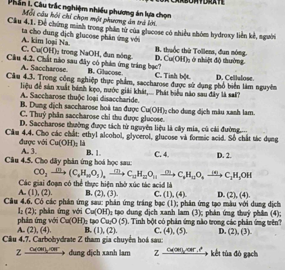 Phần I. Câu trắc nghiệm nhiều phương án lựa chọn
Mỗi câu hỏi chỉ chọn một phương án trả lời.
Câu 4.1. Đềể chứng minh trong phân tử của glucose có nhiều nhóm hydroxy liền kề, người
ta cho dung dịch glucose phản ứng với
A. kim loại Na. B. thuốc thử Tollens, đun nóng.
C. Cu(OH)_2 trong NaOH, đun nóng. D. Cu(OH)_2 ở nhiệt độ thường.
Câu 4.2. Chất nào sau đây có phản ứng tráng bạc?
A. Saccharose. B. Glucose. C. Tinh bột. D. Cellulose.
Câu 4.3. Trong công nghiệp thực phẩm, saccharose được sử dụng phổ biến làm nguyên
liệu đề sản xuất bánh kẹo, nước giải khát,... Phát biểu nào sau đây là sai?
A. Saccharose thuộc loại disaccharide.
B. Dung dịch saccharose hoà tan được Cu(OH)_2 cho dung dịch màu xanh lam.
C. Thuỷ phân saccharose chỉ thu được glucose.
D. Saccharose thường được tách từ nguyên liệu là cây mía, củ cải đường,...
Câu 4.4. Cho các chất: ethyl alcohol, glycerol, glucose và formic acid. Số chất tác dụng
được với Cu(OH)_2 là
A. 3. B. 1. C. 4. D. 2.
Câu 4.5. Cho dãy phản ứng hoá học sau:
CO_2xrightarrow (1)(C_6H_10O_5)_nxrightarrow (2)C_12H_22O_11xrightarrow (3)C_6H_12O_6xrightarrow (4)C_2H_5OH
Các giai đoạn có thể thực hiện nhờ xúc tác acid là
A. (1), (2). B. (2),(3) C. (1),(4). D. (2),(4).
Câu 4.6. Có các phản ứng sau: phản ứng tráng bạc (1); phản ứng tạo màu với dung dịch
I_2(2); phản ứng với Cu(OH)_2 tạo dung dịch xanh lam (3); phản ứng thuý phân (4);
phản ứng với Cu(OH)_2tao Cu_2O(5). Tinh bột có phản ứng nào trong các phản ứng trên?
A. (2),(4). B. (1),(2). C. (4),(5). D. (2),(3).
Câu 4.7. Carbohydrate Z tham gia chuyền hoá sau:
Zxrightarrow Cu(OH)_2/OH^-du ng dịch xanh lam Zxrightarrow Cu(OH)_2/OH^-,t^0 kết tủa đỏ gạch